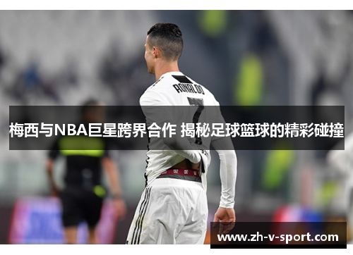 梅西与NBA巨星跨界合作 揭秘足球篮球的精彩碰撞 梅西与NBA巨星跨界合作 揭秘足球篮球的精彩碰撞